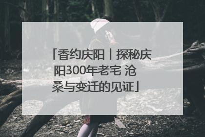香约庆阳丨探秘庆阳300年老宅 沧桑与变迁的见证