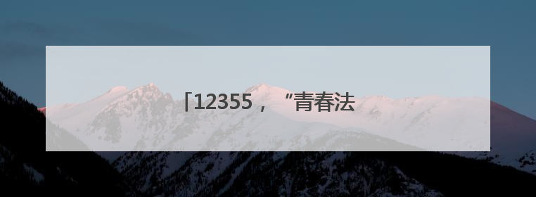 12355，“青春法治辅导员”为你护航