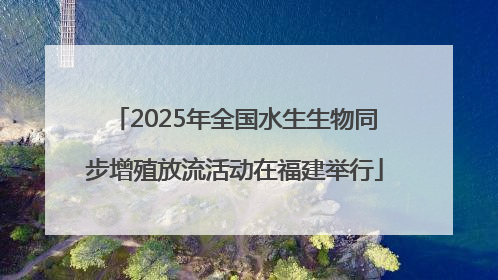 2025年全国水生生物同步增殖放流活动在福建举行