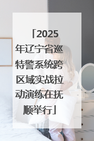 2025年辽宁省巡特警系统跨区域实战拉动演练在抚顺举行