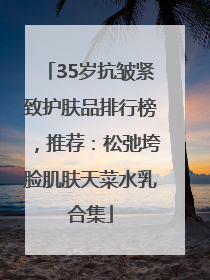 35岁抗皱紧致护肤品排行榜，推荐：松弛垮脸肌肤天菜水乳合集