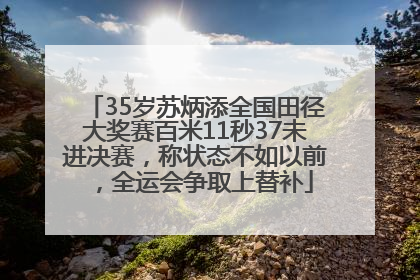 35岁苏炳添全国田径大奖赛百米11秒37未进决赛，称状态不如以前，全运会争取上替补