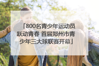 800名青少年运动员跃动青春 首届郑州市青少年三大球联赛开幕
