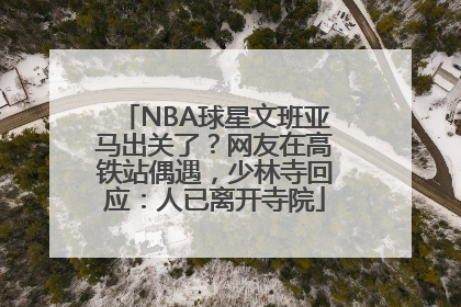 NBA球星文班亚马出关了？网友在高铁站偶遇，少林寺回应：人已离开寺院